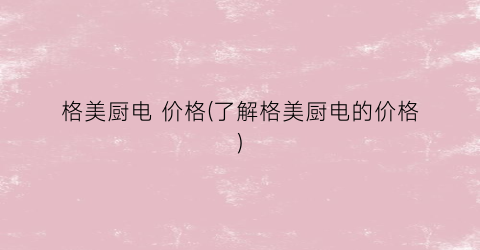 格美厨电 价格(了解格美厨电的价格)